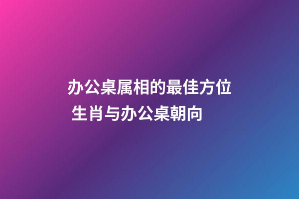 办公桌属相的最佳方位 生肖与办公桌朝向